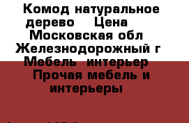 Комод натуральное дерево  › Цена ­ 1 - Московская обл., Железнодорожный г. Мебель, интерьер » Прочая мебель и интерьеры   